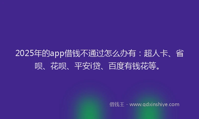 2025年的app借钱不通过怎么办有：超人卡、省呗、花呗、平安i贷、百度有钱花等。