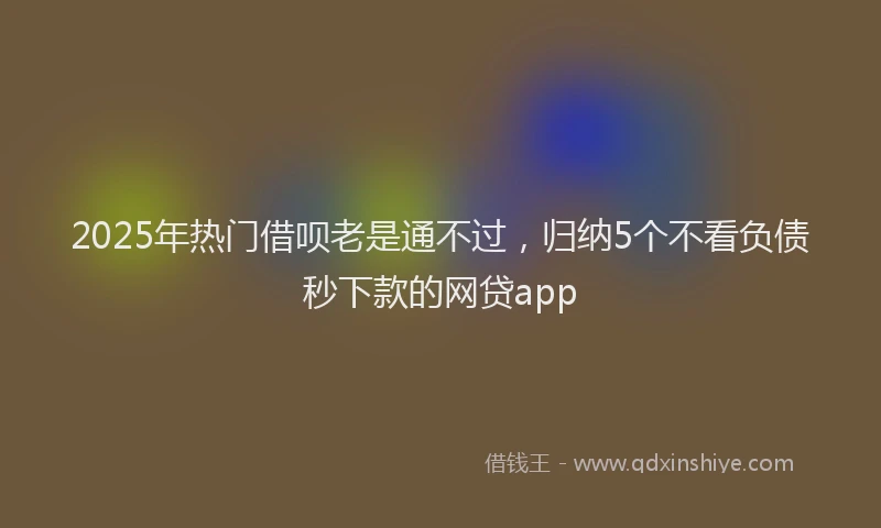 2025年热门借呗老是通不过，归纳5个不看负债秒下款的网贷app