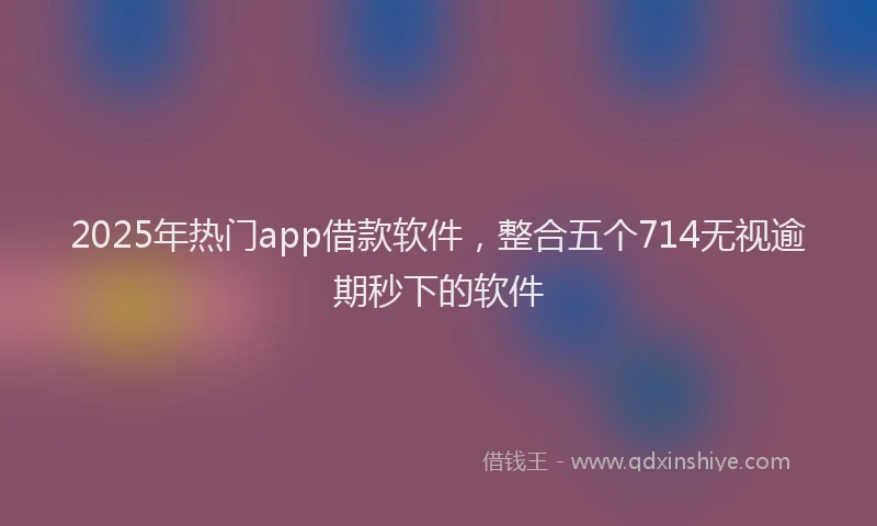 2025年热门app借款软件，整合五个714无视逾期秒下的软件