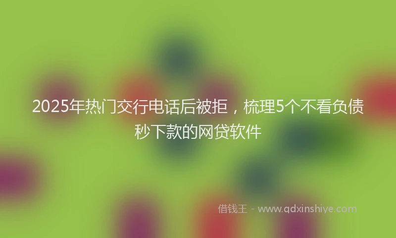 2025年热门交行电话后被拒，梳理5个不看负债秒下款的网贷软件