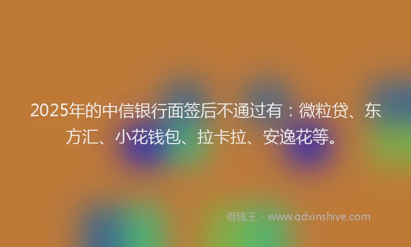 2025年的中信银行面签后不通过有：微粒贷、东方汇、小花钱包、拉卡拉、安逸花等。