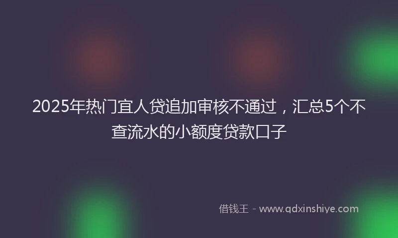 2025年热门宜人贷追加审核不通过，汇总5个不查流水的小额度贷款口子