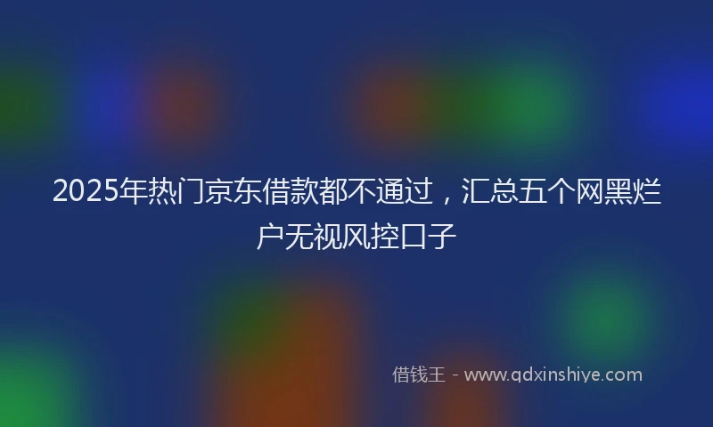 2025年热门京东借款都不通过，汇总五个网黑烂户无视风控口子