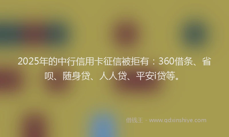 2025年的中行信用卡征信被拒有：360借条、省呗、随身贷、人人贷、平安i贷等。