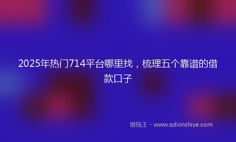 2025年热门714平台哪里找，梳理五个靠谱的借款口子