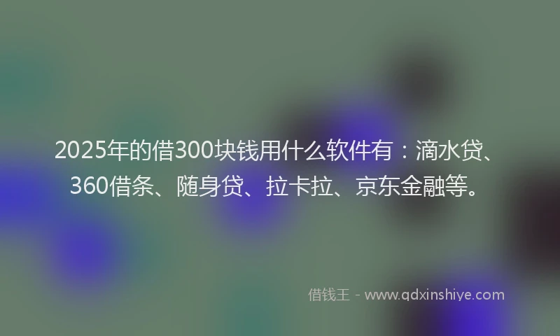2025年的借300块钱用什么软件有：滴水贷、360借条、随身贷、拉卡拉、京东金融等。