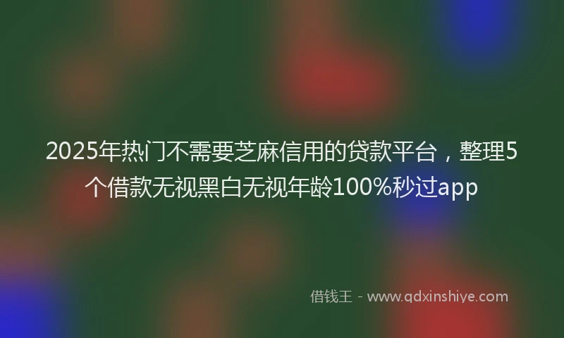 2025年热门不需要芝麻信用的贷款平台，整理5个借款无视黑白无视年龄100%秒过app