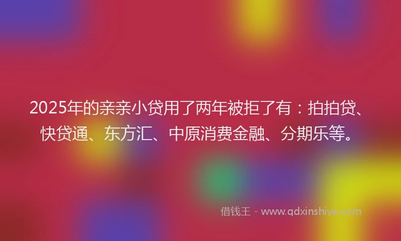 2025年的亲亲小贷用了两年被拒了有：拍拍贷、快贷通、东方汇、中原消费金融、分期乐等。
