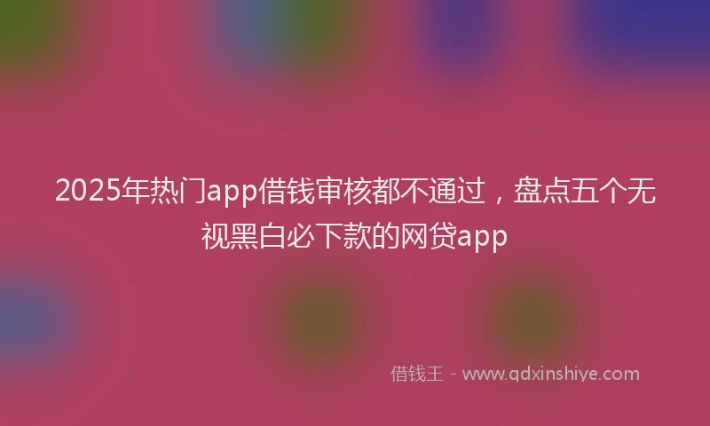 2025年热门app借钱审核都不通过，盘点五个无视黑白必下款的网贷app