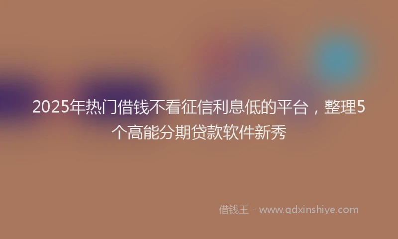 2025年热门借钱不看征信利息低的平台，整理5个高能分期贷款软件新秀