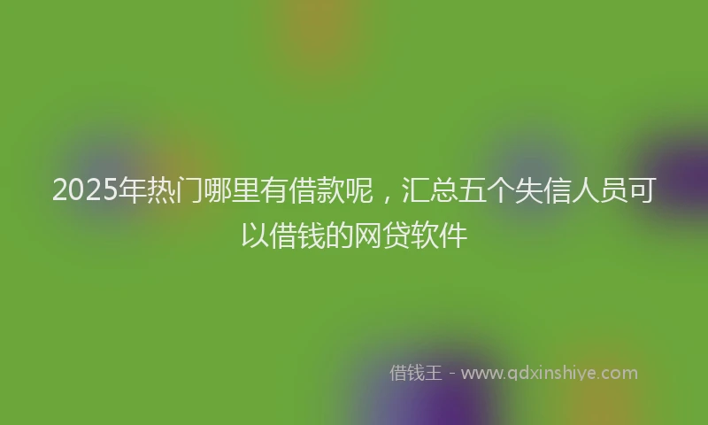 2025年热门哪里有借款呢，汇总五个失信人员可以借钱的网贷软件