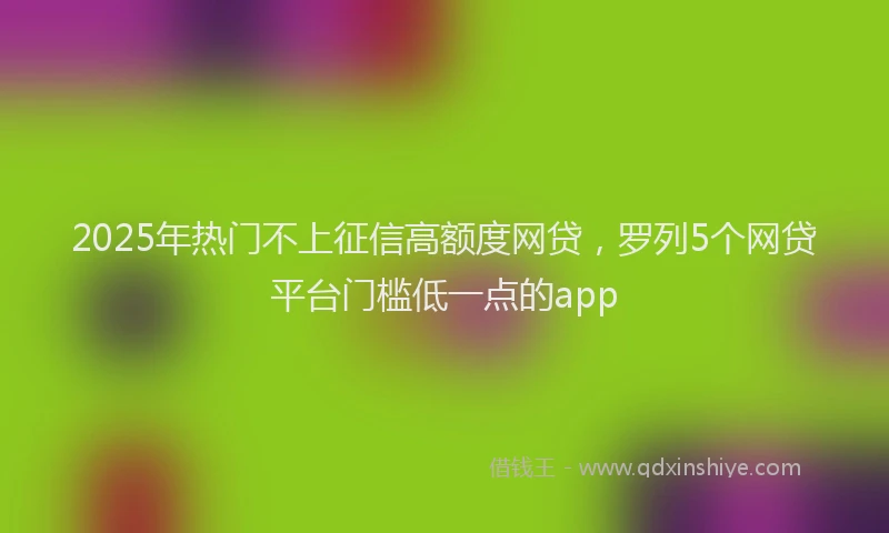 2025年热门不上征信高额度网贷，罗列5个网贷平台门槛低一点的app