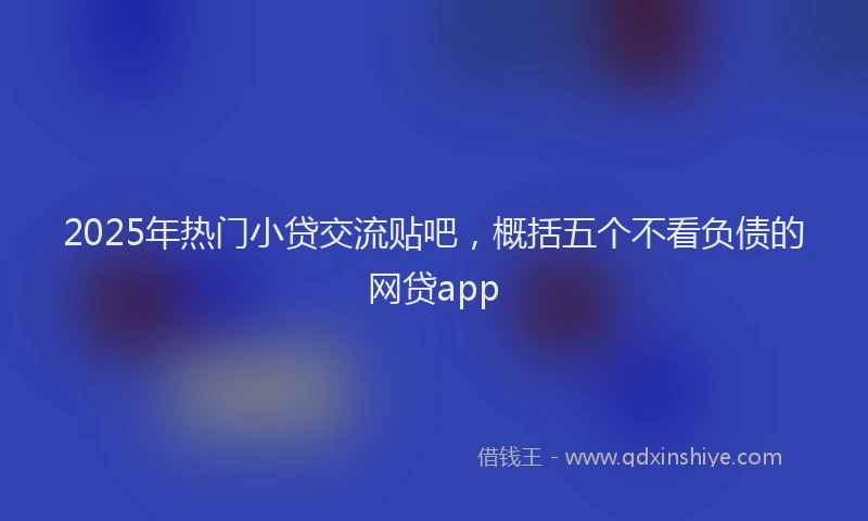 2025年热门小贷交流贴吧，概括五个不看负债的网贷app