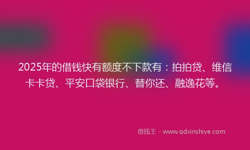 2025年的借钱快有额度不下款有：拍拍贷、维信卡卡贷、平安口袋银行、替你还、融逸花等。