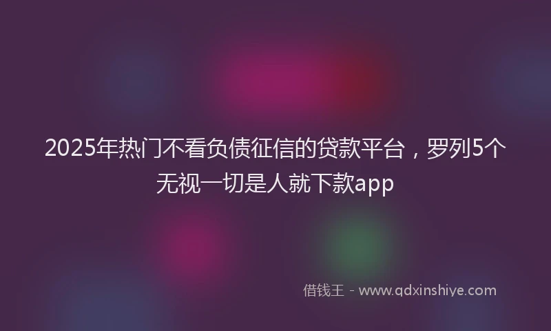2025年热门不看负债征信的贷款平台，罗列5个无视一切是人就下款app
