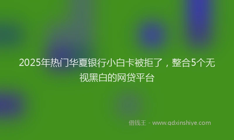 2025年热门华夏银行小白卡被拒了，整合5个无视黑白的网贷平台