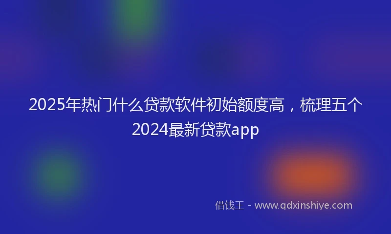 2025年热门什么贷款软件初始额度高，梳理五个2024最新贷款app