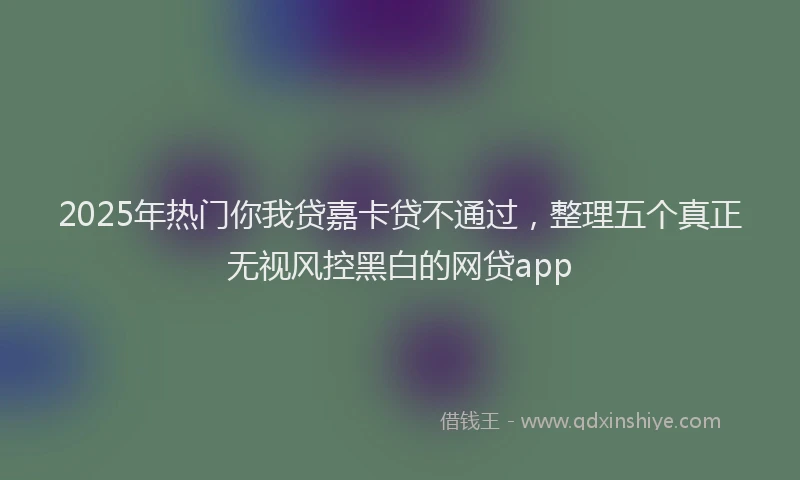 2025年热门你我贷嘉卡贷不通过，整理五个真正无视风控黑白的网贷app