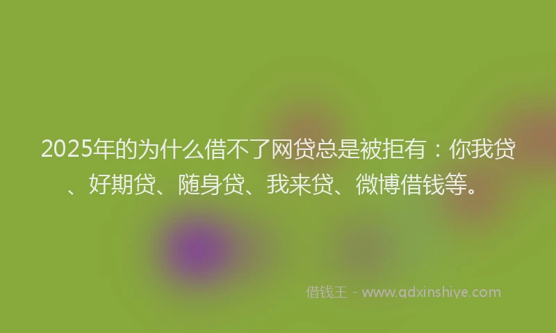 2025年的为什么借不了网贷总是被拒有：你我贷、好期贷、随身贷、我来贷、微博借钱等。
