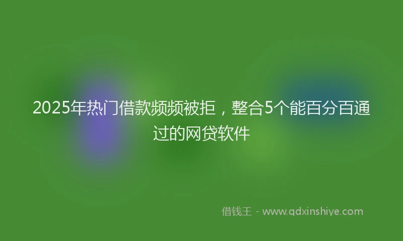 2025年热门借款频频被拒，整合5个能百分百通过的网贷软件