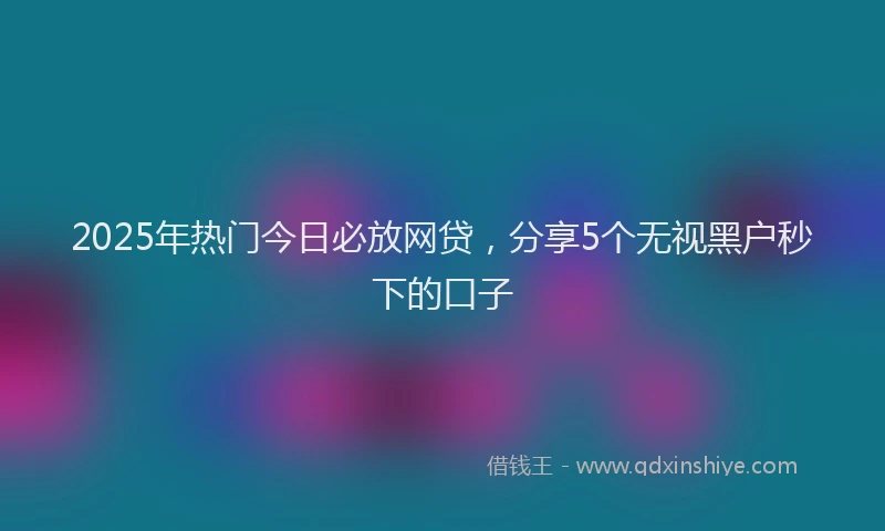 2025年热门今日必放网贷，分享5个无视黑户秒下的口子