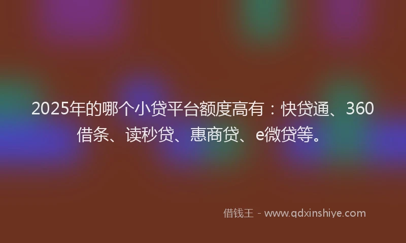 2025年的哪个小贷平台额度高有：快贷通、360借条、读秒贷、惠商贷、e微贷等。