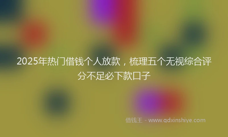 2025年热门借钱个人放款，梳理五个无视综合评分不足必下款口子