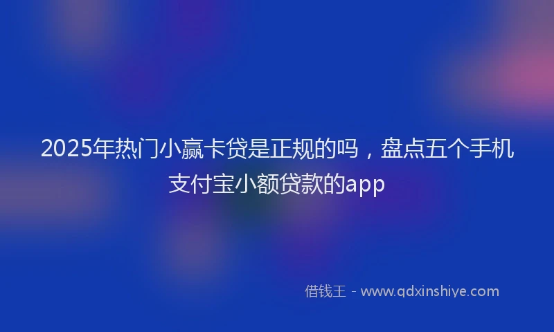 2025年热门小赢卡贷是正规的吗，盘点五个手机支付宝小额贷款的app