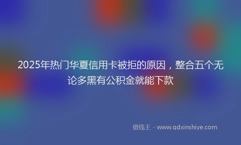 2025年热门华夏信用卡被拒的原因，整合五个无论多黑有公积金就能下款