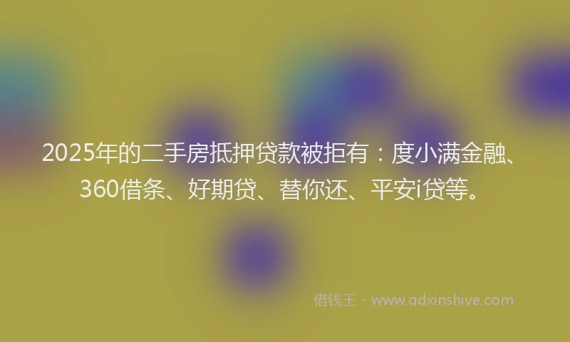 2025年的二手房抵押贷款被拒有：度小满金融、360借条、好期贷、替你还、平安i贷等。