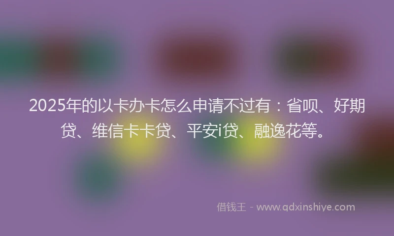 2025年的以卡办卡怎么申请不过有：省呗、好期贷、维信卡卡贷、平安i贷、融逸花等。
