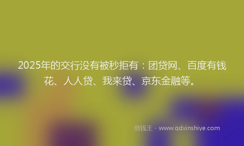 2025年的交行没有被秒拒有：团贷网、百度有钱花、人人贷、我来贷、京东金融等。