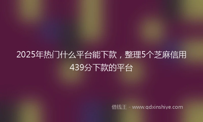 2025年热门什么平台能下款，整理5个芝麻信用439分下款的平台