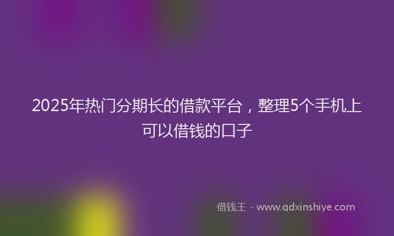 2025年热门分期长的借款平台，整理5个手机上可以借钱的口子