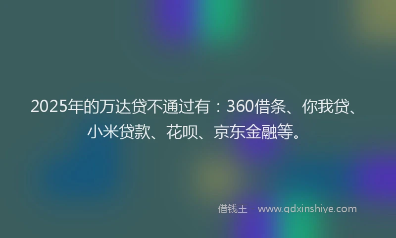 2025年的万达贷不通过有：360借条、你我贷、小米贷款、花呗、京东金融等。