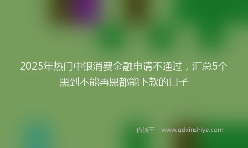 2025年热门中银消费金融申请不通过，汇总5个黑到不能再黑都能下款的口子