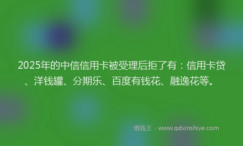 2025年的中信信用卡被受理后拒了有：信用卡贷、洋钱罐、分期乐、百度有钱花、融逸花等。