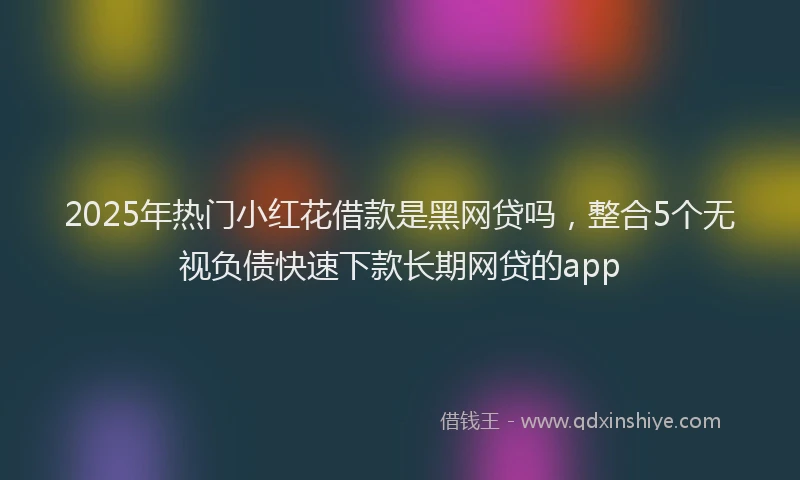 2025年热门小红花借款是黑网贷吗，整合5个无视负债快速下款长期网贷的app