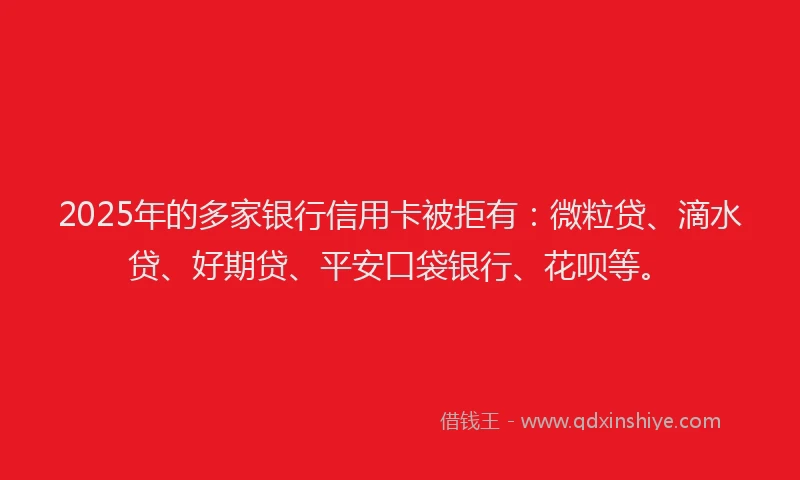 2025年的多家银行信用卡被拒有：微粒贷、滴水贷、好期贷、平安口袋银行、花呗等。