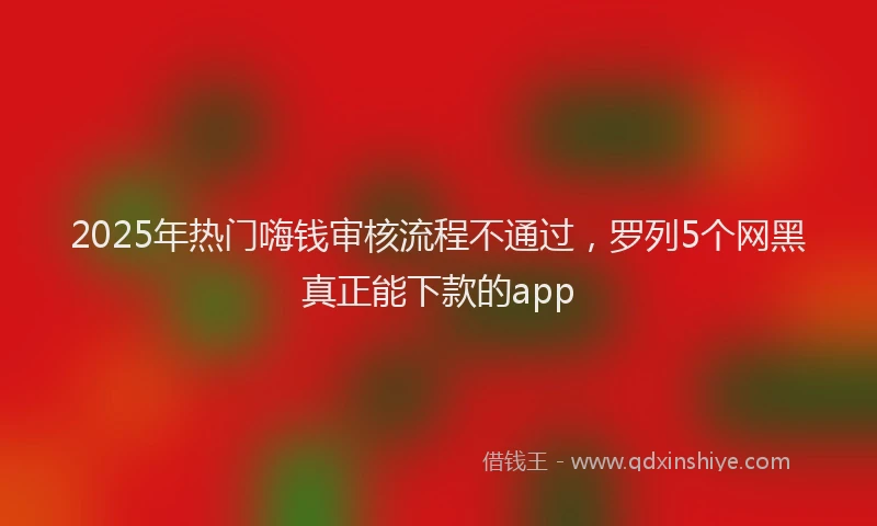 2025年热门嗨钱审核流程不通过，罗列5个网黑真正能下款的app