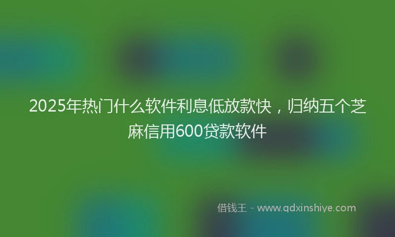 2025年热门什么软件利息低放款快，归纳五个芝麻信用600贷款软件
