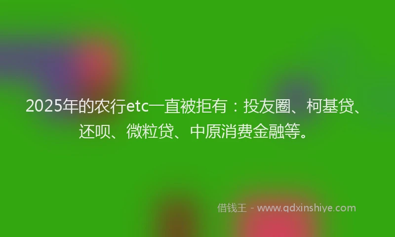 2025年的农行etc一直被拒有：投友圈、柯基贷、还呗、微粒贷、中原消费金融等。