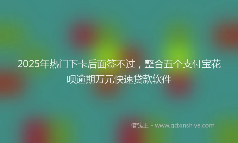 2025年热门下卡后面签不过，整合五个支付宝花呗逾期万元快速贷款软件