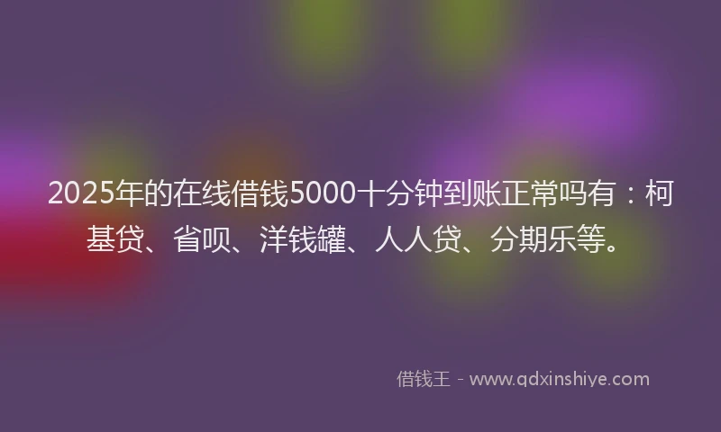 2025年的在线借钱5000十分钟到账正常吗有：柯基贷、省呗、洋钱罐、人人贷、分期乐等。