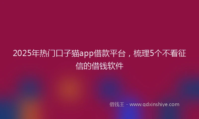 2025年热门口子猫app借款平台，梳理5个不看征信的借钱软件