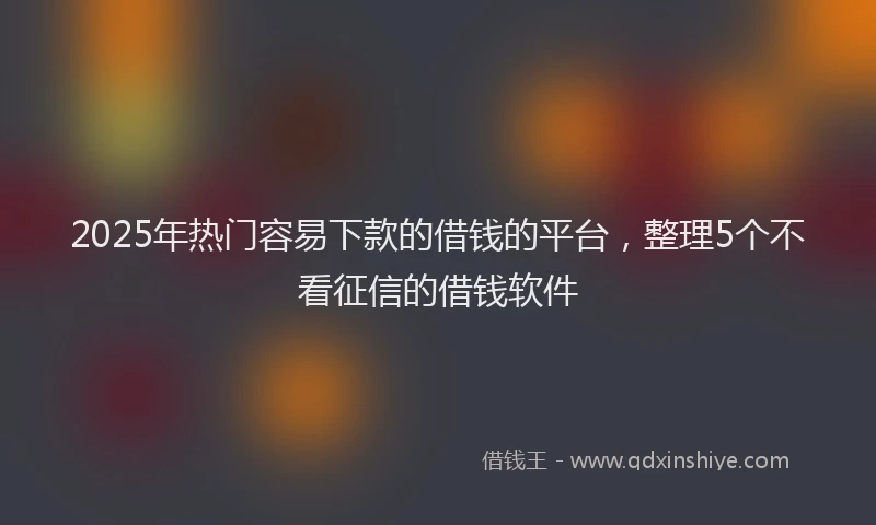 2025年热门容易下款的借钱的平台，整理5个不看征信的借钱软件