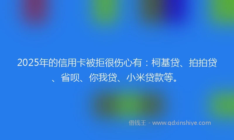 2025年的信用卡被拒很伤心有：柯基贷、拍拍贷、省呗、你我贷、小米贷款等。