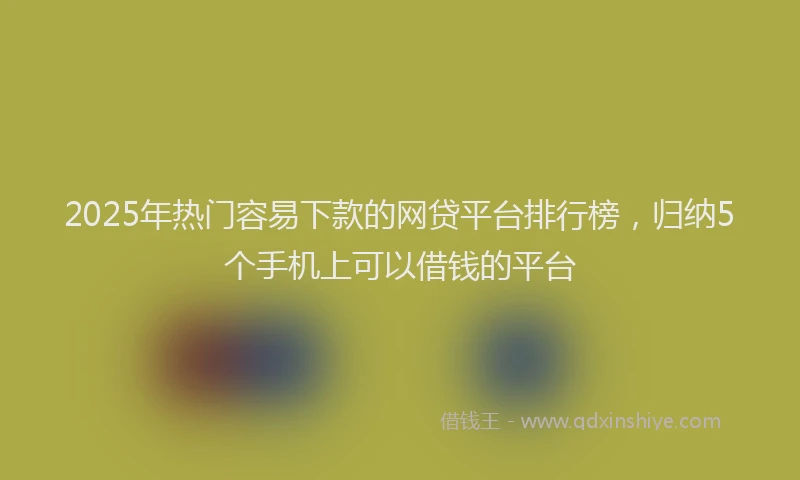2025年热门容易下款的网贷平台排行榜，归纳5个手机上可以借钱的平台
