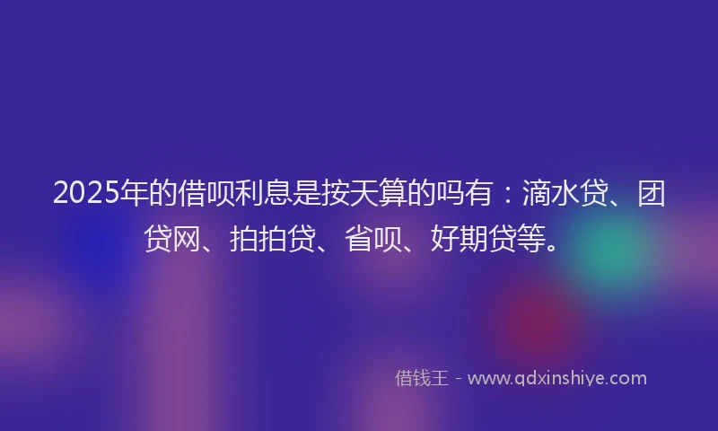2025年的借呗利息是按天算的吗有：滴水贷、团贷网、拍拍贷、省呗、好期贷等。