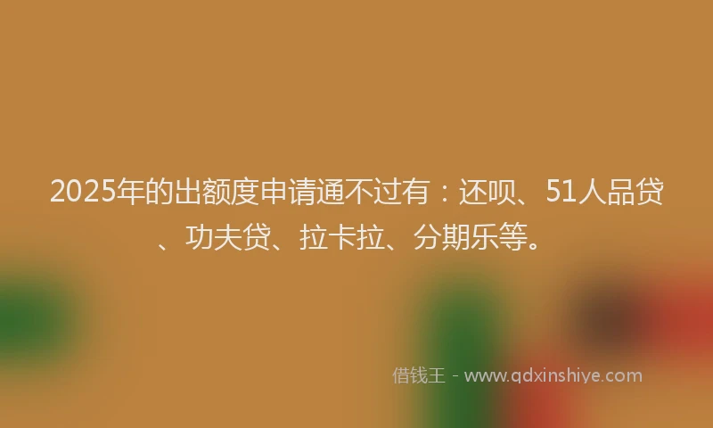 2025年的出额度申请通不过有：还呗、51人品贷、功夫贷、拉卡拉、分期乐等。